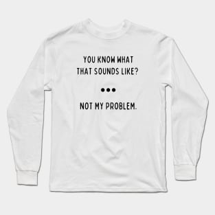 You Know What That Sounds Like? Not My Problem Long Sleeve T-Shirt